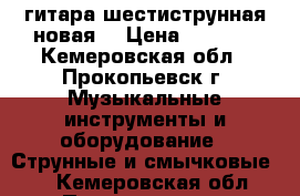 гитара шестиструнная новая. › Цена ­ 2 100 - Кемеровская обл., Прокопьевск г. Музыкальные инструменты и оборудование » Струнные и смычковые   . Кемеровская обл.,Прокопьевск г.